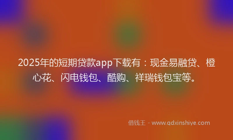 2025年的短期贷款app下载有：现金易融贷、橙心花、闪电钱包、酷购、祥瑞钱包宝等。