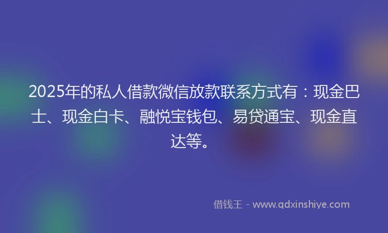 2025年的私人借款微信放款联系方式有：现金巴士、现金白卡、融悦宝钱包、易贷通宝、现金直达等。