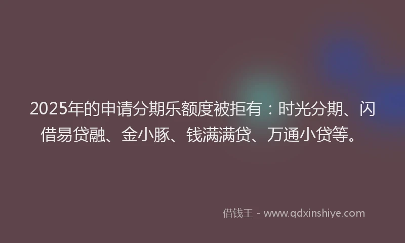 2025年的申请分期乐额度被拒有：时光分期、闪借易贷融、金小豚、钱满满贷、万通小贷等。
