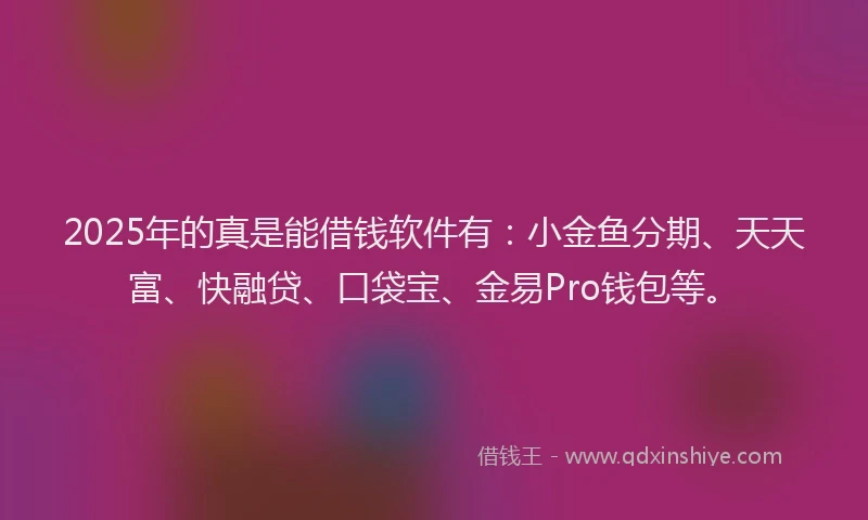 2025年的真是能借钱软件有：小金鱼分期、天天富、快融贷、口袋宝、金易Pro钱包等。