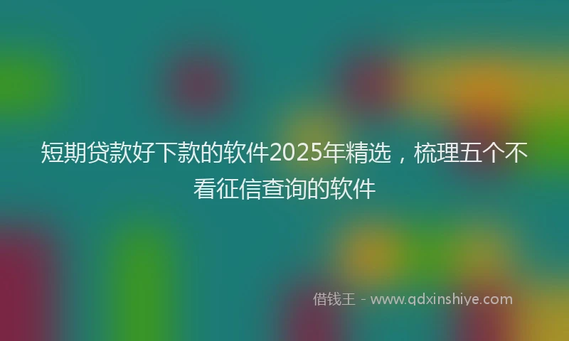 短期贷款好下款的软件2025年精选，梳理五个不看征信查询的软件