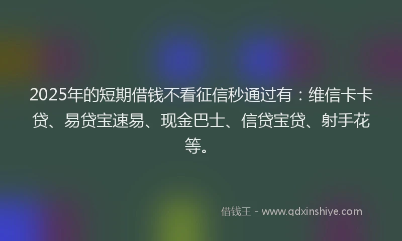 2025年的短期借钱不看征信秒通过有：维信卡卡贷、易贷宝速易、现金巴士、信贷宝贷、射手花等。