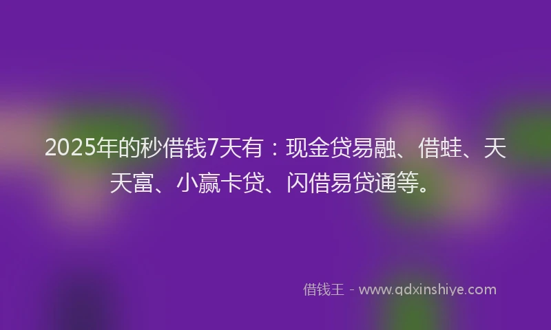 2025年的秒借钱7天有：现金贷易融、借蛙、天天富、小赢卡贷、闪借易贷通等。