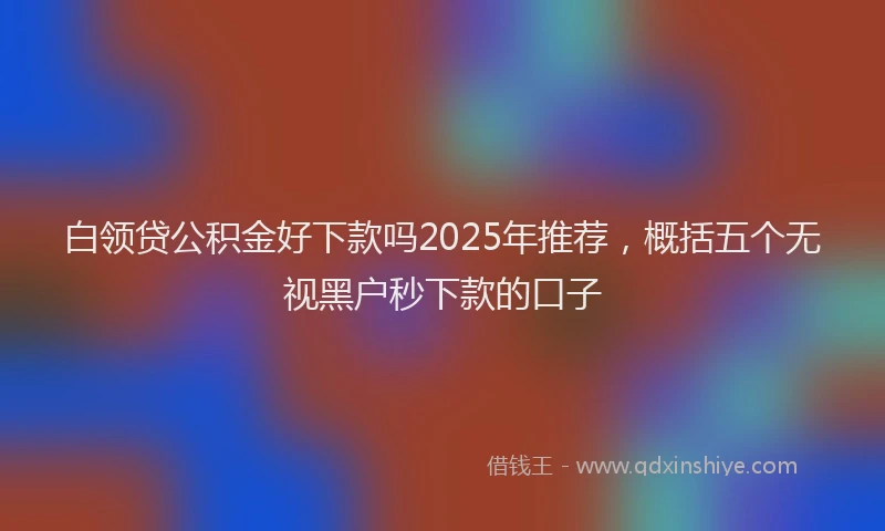 白领贷公积金好下款吗2025年推荐，概括五个无视黑户秒下款的口子