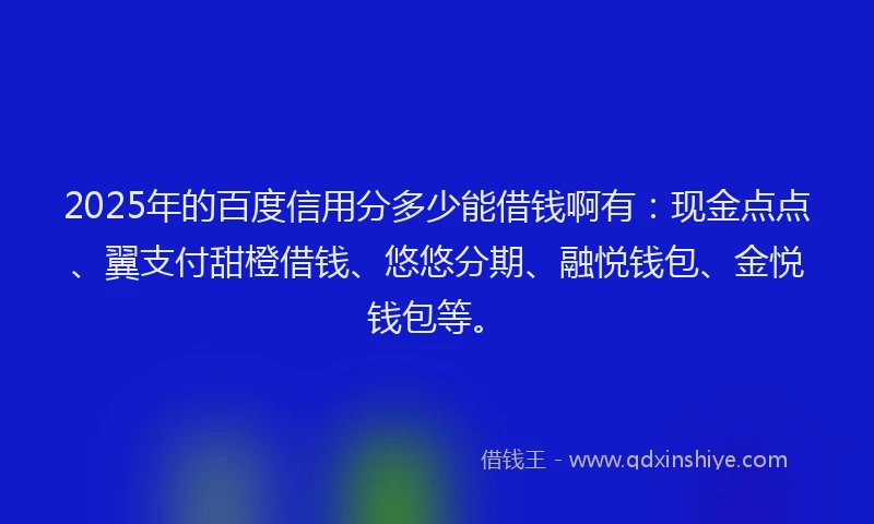 2025年的百度信用分多少能借钱啊有：现金点点、翼支付甜橙借钱、悠悠分期、融悦钱包、金悦钱包等。