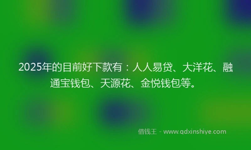2025年的目前好下款有：人人易贷、大洋花、融通宝钱包、天源花、金悦钱包等。