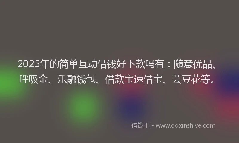 2025年的简单互动借钱好下款吗有：随意优品、呼吸金、乐融钱包、借款宝速借宝、芸豆花等。