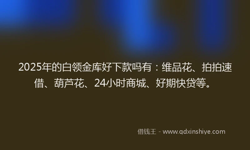 2025年的白领金库好下款吗有：维品花、拍拍速借、葫芦花、24小时商城、好期快贷等。