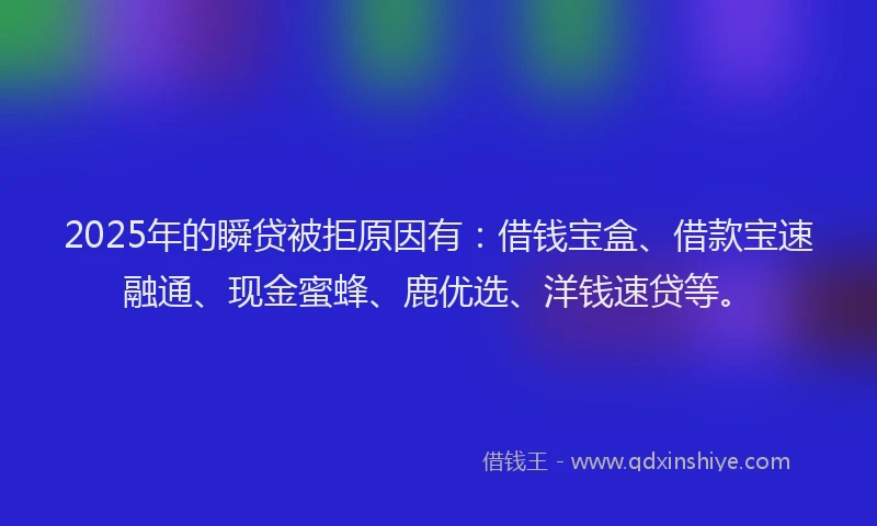 2025年的瞬贷被拒原因有：借钱宝盒、借款宝速融通、现金蜜蜂、鹿优选、洋钱速贷等。