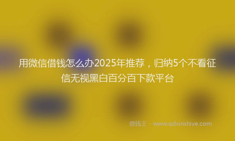用微信借钱怎么办2025年推荐，归纳5个不看征信无视黑白百分百下款平台