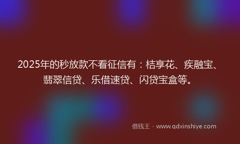 2025年的秒放款不看征信有：桔享花、疾融宝、翡翠信贷、乐借速贷、闪贷宝盒等。