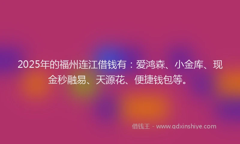 2025年的福州连江借钱有：爱鸿森、小金库、现金秒融易、天源花、便捷钱包等。
