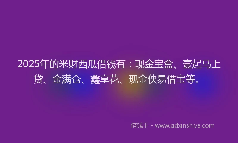 2025年的米财西瓜借钱有：现金宝盒、壹起马上贷、金满仓、鑫享花、现金侠易借宝等。