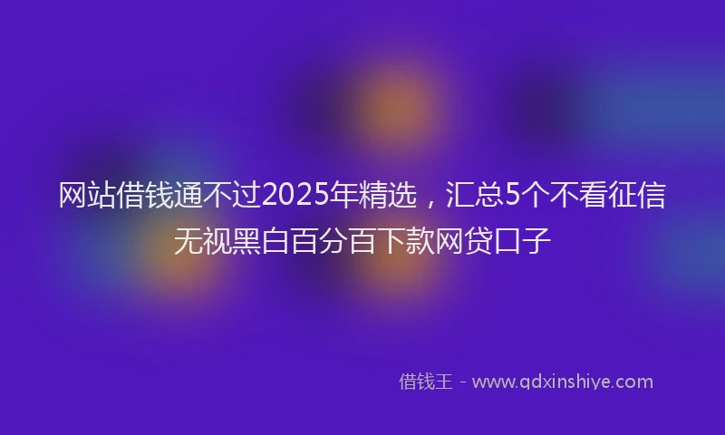 网站借钱通不过2025年精选，汇总5个不看征信无视黑白百分百下款网贷口子