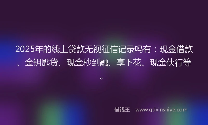 2025年的线上贷款无视征信记录吗有：现金借款、金钥匙贷、现金秒到融、享下花、现金侠行等。
