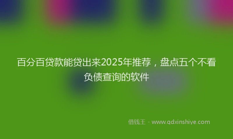 百分百贷款能贷出来2025年推荐，盘点五个不看负债查询的软件