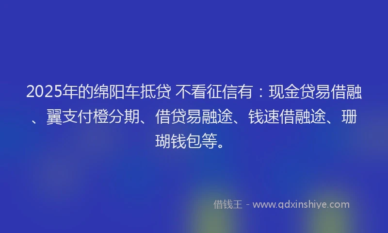 2025年的绵阳车抵贷 不看征信有：现金贷易借融、翼支付橙分期、借贷易融途、钱速借融途、珊瑚钱包等。