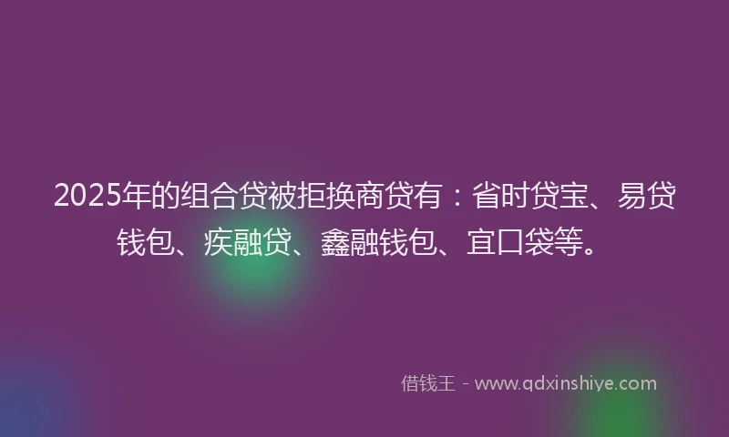 2025年的组合贷被拒换商贷有：省时贷宝、易贷钱包、疾融贷、鑫融钱包、宜口袋等。