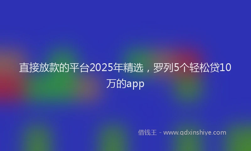 直接放款的平台2025年精选，罗列5个轻松贷10万的app