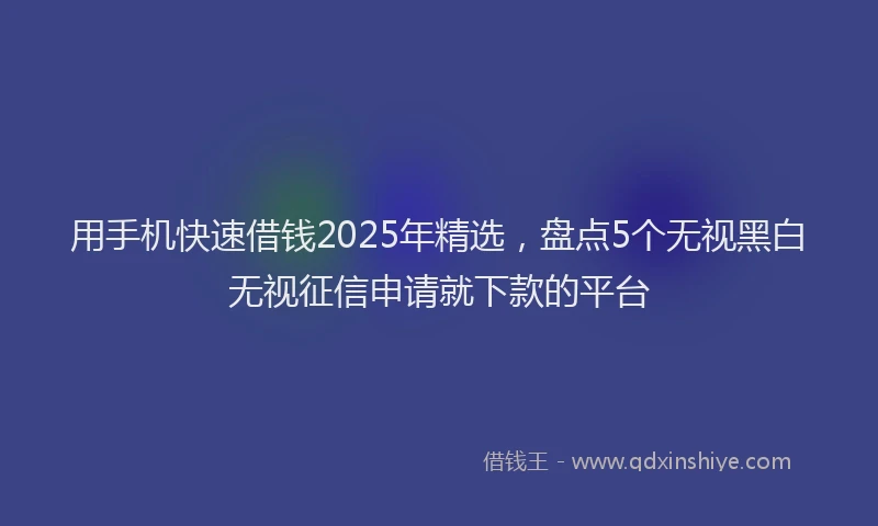 用手机快速借钱2025年精选，盘点5个无视黑白无视征信申请就下款的平台