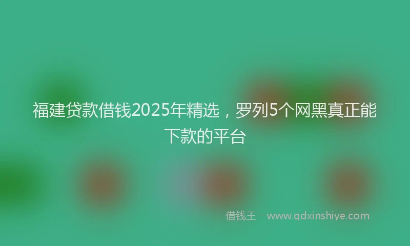 福建贷款借钱2025年精选，罗列5个网黑真正能下款的平台