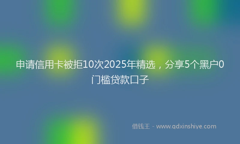 申请信用卡被拒10次2025年精选，分享5个黑户0门槛贷款口子