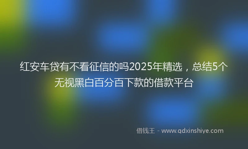 红安车贷有不看征信的吗2025年精选，总结5个无视黑白百分百下款的借款平台