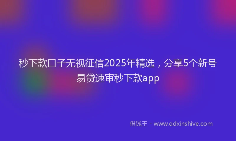 秒下款口子无视征信2025年精选，分享5个新号易贷速审秒下款app