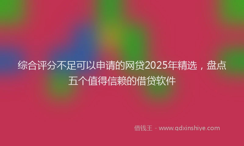 综合评分不足可以申请的网贷2025年精选，盘点五个值得信赖的借贷软件