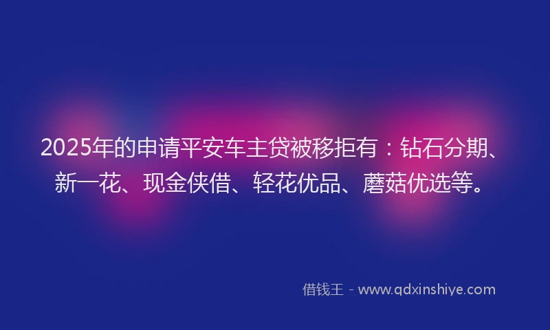 2025年的申请平安车主贷被移拒有：钻石分期、新一花、现金侠借、轻花优品、蘑菇优选等。