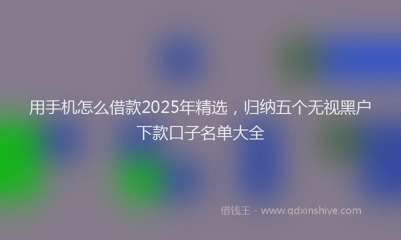 用手机怎么借款2025年精选，归纳五个无视黑户下款口子名单大全