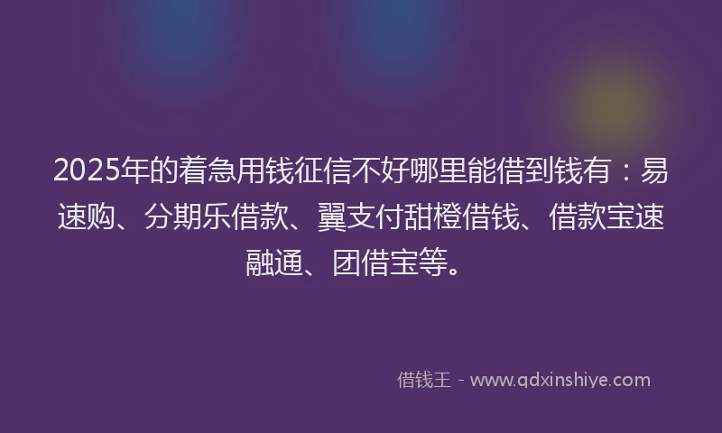 2025年的着急用钱征信不好哪里能借到钱有：易速购、分期乐借款、翼支付甜橙借钱、借款宝速融通、团借宝等。