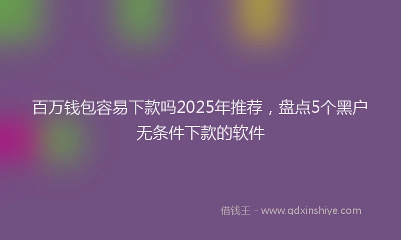百万钱包容易下款吗2025年推荐，盘点5个黑户无条件下款的软件