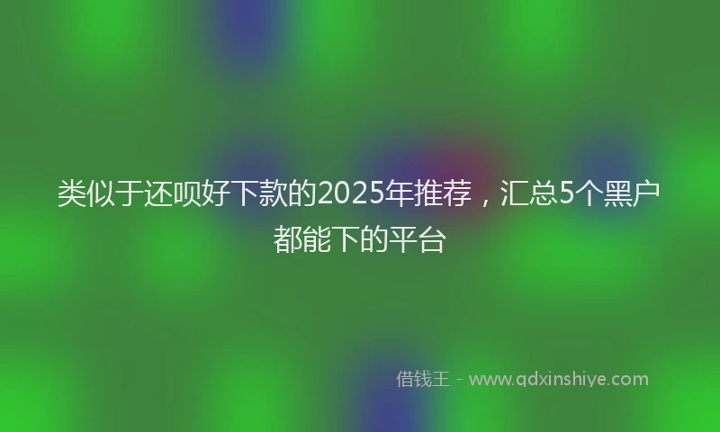 类似于还呗好下款的2025年推荐，汇总5个黑户都能下的平台