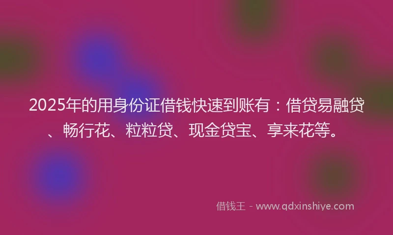 2025年的用身份证借钱快速到账有：借贷易融贷、畅行花、粒粒贷、现金贷宝、享来花等。