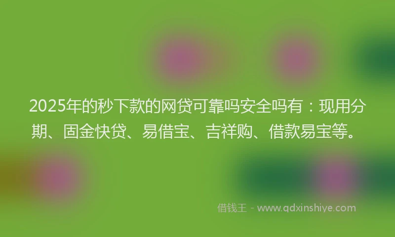 2025年的秒下款的网贷可靠吗安全吗有：现用分期、固金快贷、易借宝、吉祥购、借款易宝等。