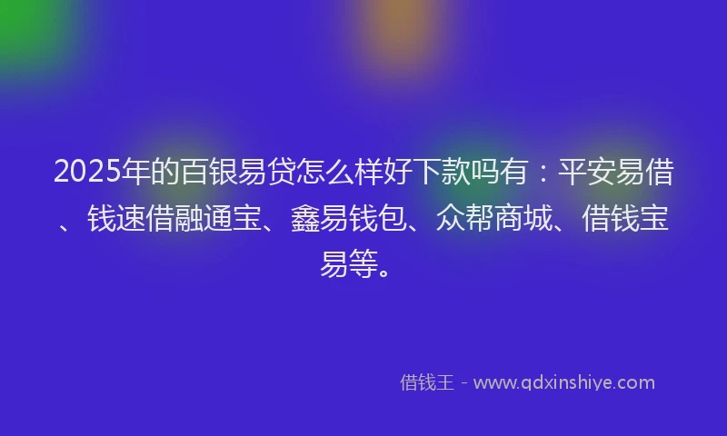 2025年的百银易贷怎么样好下款吗有：平安易借、钱速借融通宝、鑫易钱包、众帮商城、借钱宝易等。