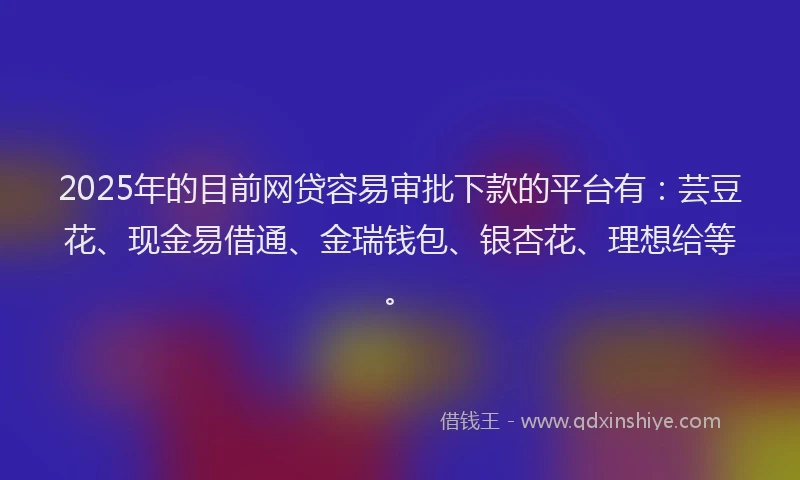 2025年的目前网贷容易审批下款的平台有：芸豆花、现金易借通、金瑞钱包、银杏花、理想给等。