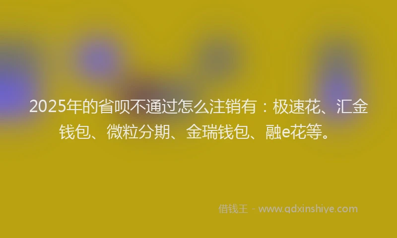 2025年的省呗不通过怎么注销有：极速花、汇金钱包、微粒分期、金瑞钱包、融e花等。