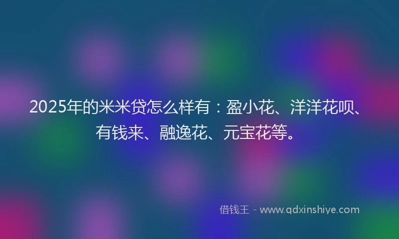 2025年的米米贷怎么样有：盈小花、洋洋花呗、有钱来、融逸花、元宝花等。