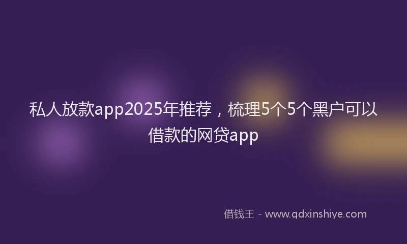 私人放款app2025年推荐，梳理5个5个黑户可以借款的网贷app