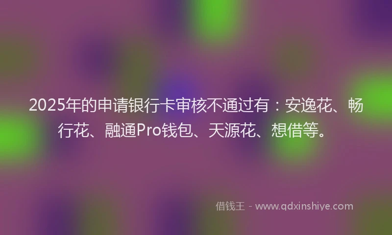 2025年的申请银行卡审核不通过有：安逸花、畅行花、融通Pro钱包、天源花、想借等。