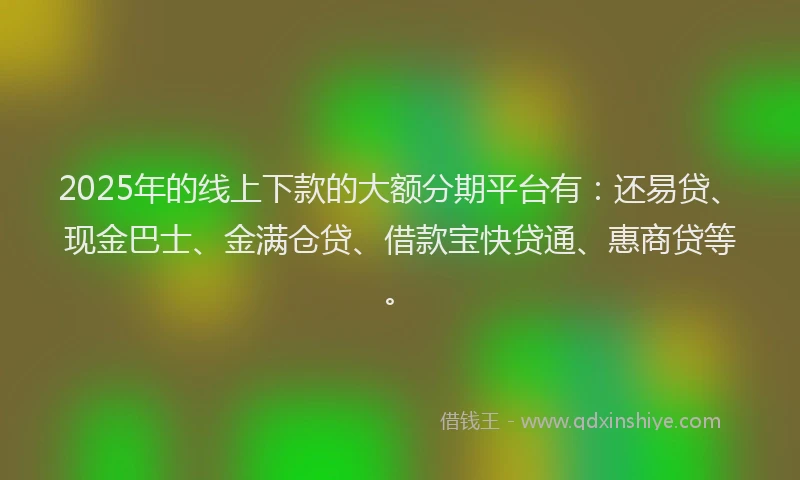 2025年的线上下款的大额分期平台有：还易贷、现金巴士、金满仓贷、借款宝快贷通、惠商贷等。