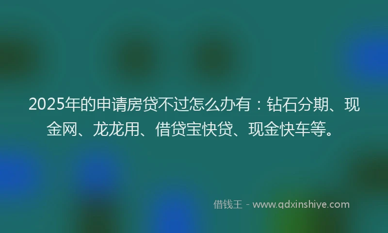2025年的申请房贷不过怎么办有：钻石分期、现金网、龙龙用、借贷宝快贷、现金快车等。