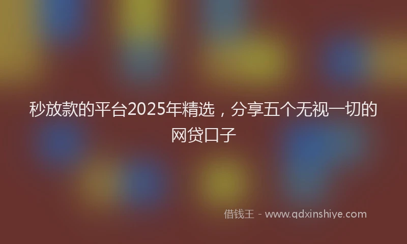 秒放款的平台2025年精选，分享五个无视一切的网贷口子