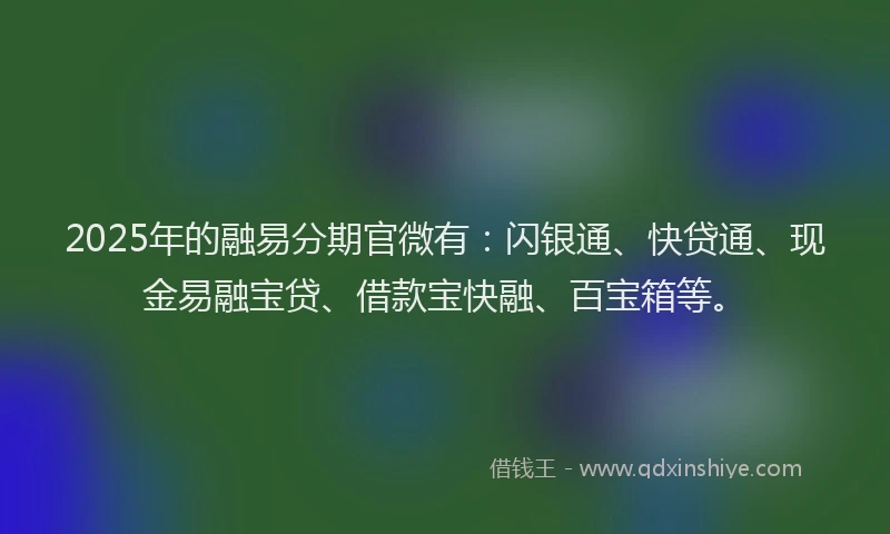 2025年的融易分期官微有：闪银通、快贷通、现金易融宝贷、借款宝快融、百宝箱等。