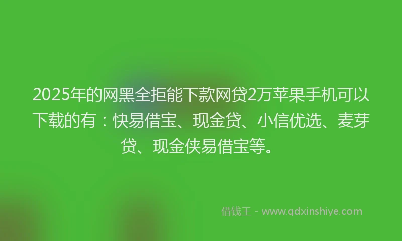 2025年的网黑全拒能下款网贷2万苹果手机可以下载的有：快易借宝、现金贷、小信优选、麦芽贷、现金侠易借宝等。
