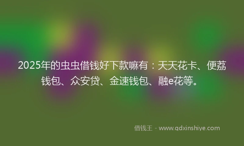 2025年的虫虫借钱好下款嘛有：天天花卡、便荔钱包、众安贷、金速钱包、融e花等。