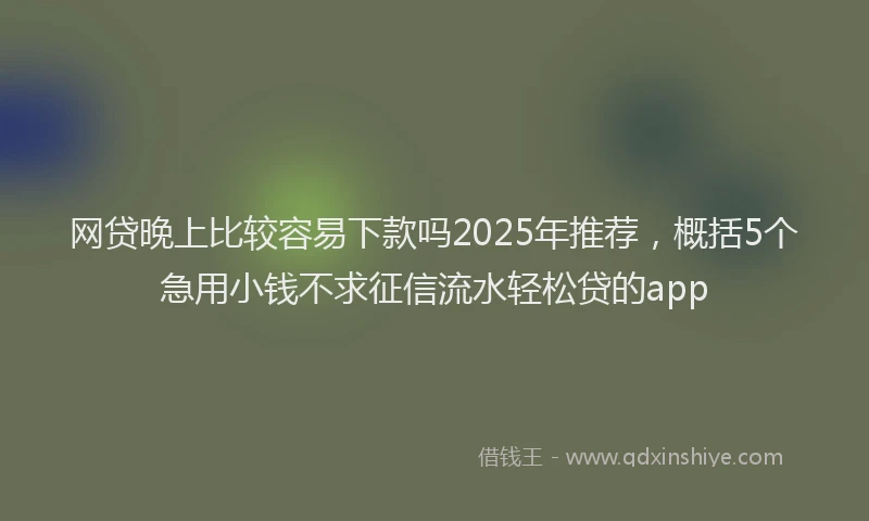 网贷晚上比较容易下款吗2025年推荐，概括5个急用小钱不求征信流水轻松贷的app