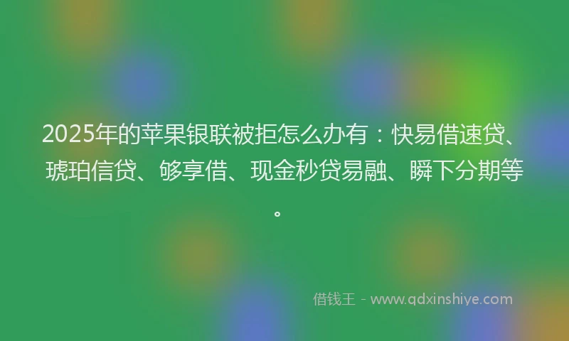 2025年的苹果银联被拒怎么办有：快易借速贷、琥珀信贷、够享借、现金秒贷易融、瞬下分期等。